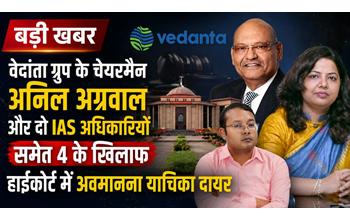 वेदांता ग्रुप के चेयरमैन अनिल अग्रवाल समेत दो IAS अधिकारियों सहित 4 के खिलाफ हाईकोर्ट में अवमानना याचिका, जानिए क्या है पूरा मामला